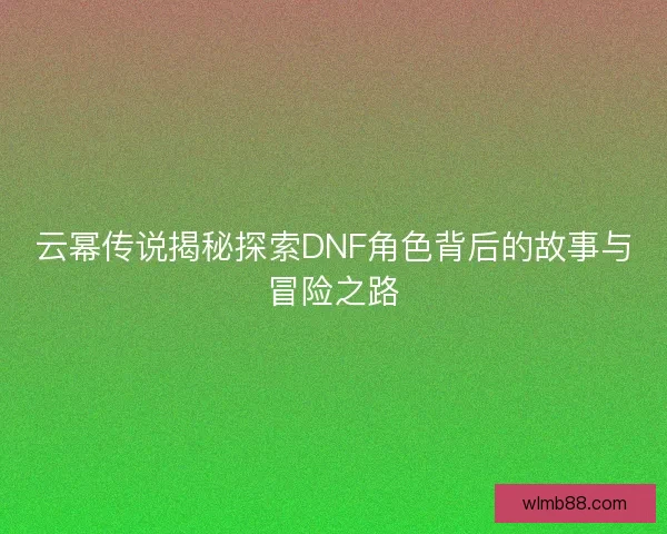 云幂传说揭秘探索DNF角色背后的故事与冒险之路