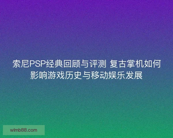 索尼PSP经典回顾与评测 复古掌机如何影响游戏历史与移动娱乐发展