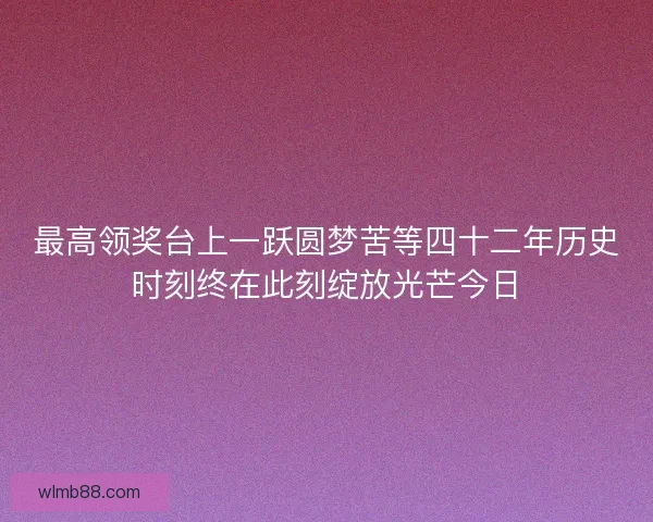 最高领奖台上一跃圆梦苦等四十二年历史时刻终在此刻绽放光芒今日