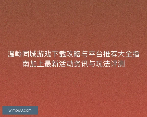 温岭同城游戏下载攻略与平台推荐大全指南加上最新活动资讯与玩法评测
