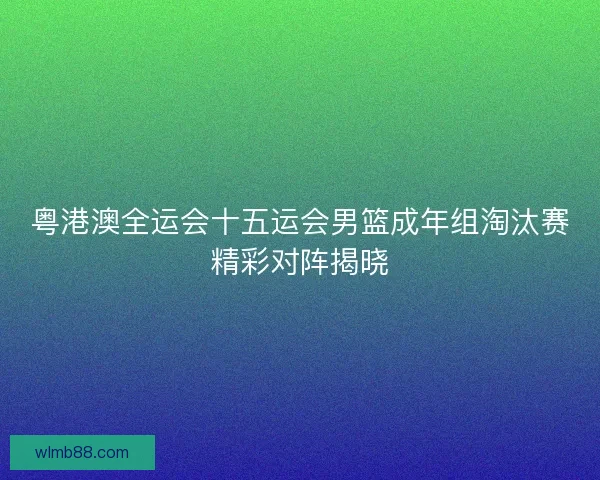 粤港澳全运会十五运会男篮成年组淘汰赛精彩对阵揭晓