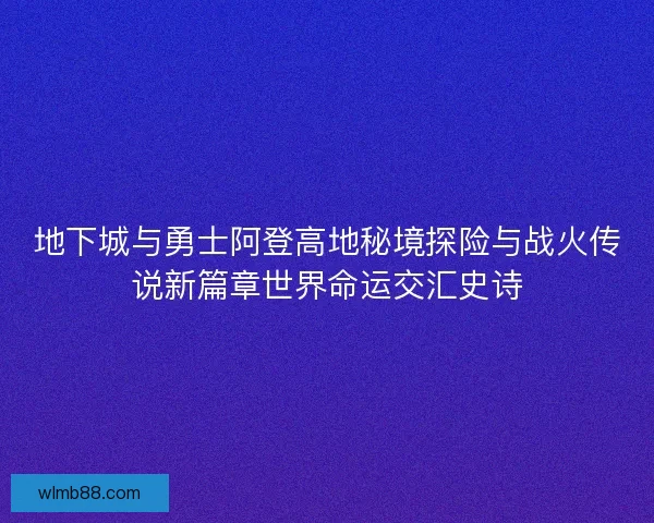 地下城与勇士阿登高地秘境探险与战火传说新篇章世界命运交汇史诗