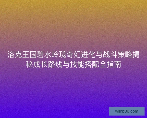 洛克王国碧水玲珑奇幻进化与战斗策略揭秘成长路线与技能搭配全指南