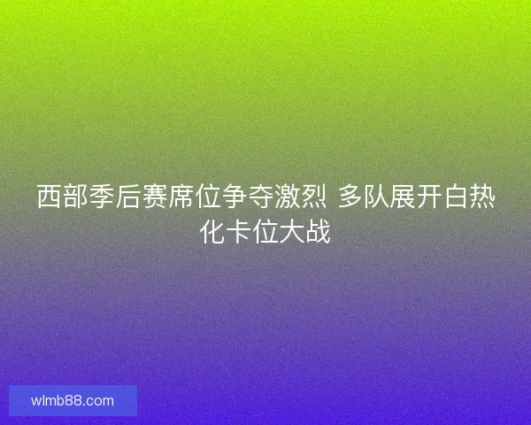 西部季后赛席位争夺激烈 多队展开白热化卡位大战