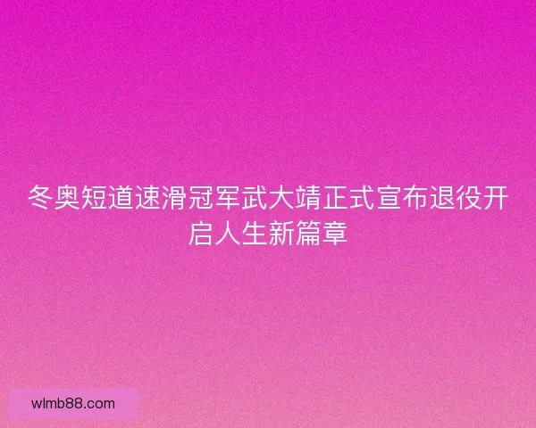 冬奥短道速滑冠军武大靖正式宣布退役开启人生新篇章